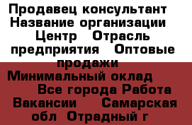 Продавец-консультант › Название организации ­ Центр › Отрасль предприятия ­ Оптовые продажи › Минимальный оклад ­ 20 000 - Все города Работа » Вакансии   . Самарская обл.,Отрадный г.